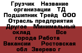 Грузчик › Название организации ­ ТД Подшипник Трейд, ООО › Отрасль предприятия ­ Другое › Минимальный оклад ­ 35 000 - Все города Работа » Вакансии   . Ростовская обл.,Зверево г.